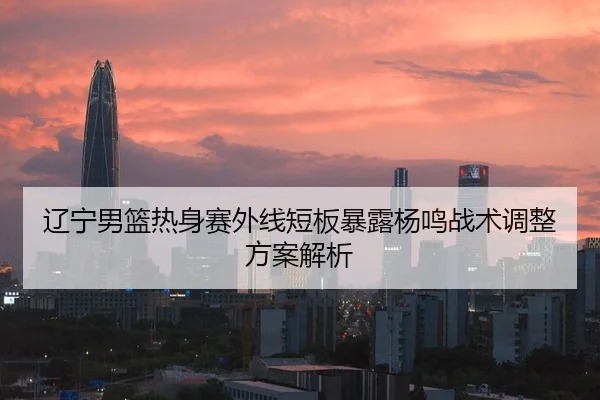 辽宁男篮热身赛外线短板暴露杨鸣战术调整方案解析