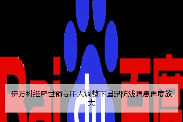 伊万科维奇世预赛用人调整下国足防线隐患再度放大