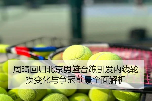 周琦回归北京男篮合练引发内线轮换变化与争冠前景全面解析