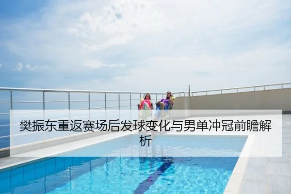 樊振东重返赛场后发球变化与男单冲冠前瞻解析