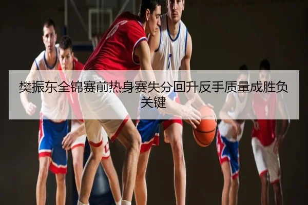 樊振东全锦赛前热身赛失分回升反手质量成胜负关键